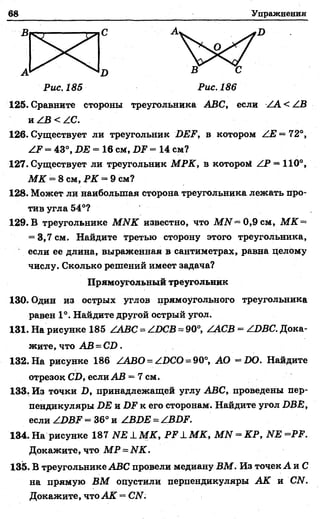68 Упражнения
В С А Д
А Д В С
Рис. 185 Рис.186
125. Сравните стороны треугольника АВС, если < /В
и ZB < ZC.
126. Существует ли треугольник 2ЖР, в котором /Е =72°,
/Р = 43°, ДЕ = 16 см, ДР = 14 см?
127. Существует ли треугольник МРК, в которой /Р = 110°,
М К = 8 см, РК = 9 см?
128. Может ли наибольшая сторона треугольника лежать про­
тив угла 54°?
129. В треугольнике МЫК известно, что М7Г= 0,9 см, М К ~
= 3,7 см. Найдите третью сторону этого треугольника,
если ее длина, выраженная в сантиметрах, равна целому
числу. Сколько решений имеет задача?
130. Один из острых углов прямоугольного треугольника
равен 1°. Найдите другой острый угол.
131. На рисунке 185 /АВС = /ОСВ = 90°, /АСВ = ZДBC. Дока­
жите, что АВ = СД.
132. На рисунке 186 /АВО = /ВСО = 90°, АО =1Ю. Найдите
отрезок СД, если АВ = 7 см.
133. Из точки Д, принадлежащей углу АВС, проведены пер­
пендикуляры ДЕ и Д.Р к его сторонам. Найдите угол ДВ£,
если ZДДF = 36° и /ВОЕ = /ВОР.
134. На рисунке 187 И Е ± М К , Р Р 1 М К , МИ = КР, ЫЕ =РР.
Докажите, что МР = ИК.
135. В треугольнике АВС провели медиану ВМ. Из точек А и С
на прямую ВМ опустили перпендикуляры АК и СЫ.
Докажите, что АК —СИ.
Прямоугольный треугольник
 