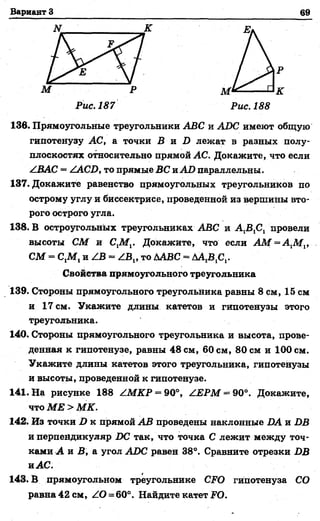 Вариант 3 69
136. Прямоугольные треугольники АВС и АВС имеют общую
гипотенузу АС, а точки Б и 2) лежат в разных полу­
плоскостях относительно прямой АС. Докажите, что если
/ ВАС = /АСВ, то прямые ВС и АВ параллельны.
137. Докажите равенство прямоугольных треугольников по
острому углу и биссектрисе, проведенной из вершины вто­
рого острого угла.
138. В остроугольных треугольниках АВС и А ^ С , провели
высоты СМ и СХМ^. Докажите, что если А М = А 1М 1,
СМ = С,М, и /В = ^В,, то ДАВС = ДАДС,.
Свойства прямоугольного треугольника
139. Стороны прямоугольного треугольника равны 8 см, 15 см
и 17 см. Укажите длины катетов и гипотенузы этого
треугольника.
140. Стороны прямоугольного треугольника и высота, прове­
денная к гипотенузе, равны 48 см, 60 см, 80 см и 100 см.
Укажите длины катетов этого треугольника, гипотенузы
и высоты, проведенной к гипотенузе.
141. На рисунке 188 /М КР = 90°, /ЕРМ = 90°. Докажите,
что МЕ > МК.
142. Из точки В к прямой АВ проведены наклонные ВА и ВВ
и перпендикуляр ВС так, что точка С лежит между точ­
ками А и В, а угол АВС равен 38°. Сравните отрезки ВВ
и АС.
143. В прямоугольном треугольнике СЖО гипотенуза СО
равна 42 см, ЛО=60°. Найдите катет ТО.
 