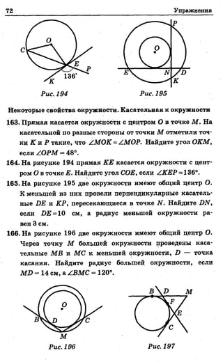 72 Упражнения
Некоторые свойства окружности. Касательная к окружности
163. Прямая касается окружности с центром О в точке М . На
касательной по разные стороны от точки М отметили точ­
ки К и Р такие, что /МОК = /МОР. Найдите угол ОКМ,
если /ОРМ = 48°.
164. На рисунке 194 прямая КЕ касается окружности с цент­
ром О в точке Е. Найдите угол СОЕ, если /КЕР = 136°.
165. На рисунке 195 две окружности имеют общий центр О.
К меньшей из них провели перпендикулярные касатель­
ные DE и КР, пересекающиеся в точке N. Найдите DN,
если £>£ = 10 см, а радиус меньшей окружности ра­
вен 3 см.
166. На рисунке 196 две окружности имеют общий центр О.
Через точку М большей окружности проведены каса­
тельные MB и МС к меньшей окружности, D — точка
касания. Найдите радиус большей окружности, если
MD = 14 см. а /ВМС = 120°.
 