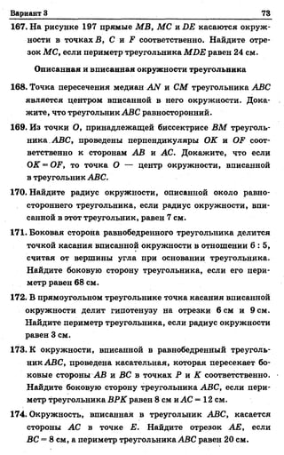 Вариант 3 73
167. На рисунке 197 прямые МВ, МС яБ Е касаются окруж­
ности в точках Б, С и Р соответственно. Найдите отре­
зок МС, если периметр треугольника МБЕ равен 24 см.
Описанная и вписанная окружности треугольника
168. Точка пересечения медиан АН и СМ треугольника АВС
является центром вписанной в него окружности. Дока­
жите, что треугольник АВС равносторонний.
169. Из точки О, принадлежащей биссектрисе ВМ треуголь­
ника. АВС, проведены перпендикуляры ОК и ОЕ соот­
ветственно к сторонам АВ и АС. Докажите, что если
ОК = О.Р, то точка О — центр окружности, вписанной
в треугольник АВС.
170. Найдите радиус окружности, описанной около равно­
стороннего треугольника, если радиус окружности, впи­
санной в этот треугольник, равен 7 см.
171. Боковая сторона равнобедренного треугольника делится
точкой касания вписанной окружности в отношении 6 : 5 ,
считая от вершины угла при основании треугольника.
Найдите боковую сторону треугольника, если его пери­
метр равен 68 см.
172. В прямоугольном треугольнике точка касания вписанной
окружности делит гипотенузу на отрезки 6 см и 9 см.
Найдите периметр треугольника, если радиус окружности
равен 3 см.
173. К окружности, вписанной в равнобедренный треуголь­
ник АВС, проведена касательная, которая пересекает бо­
ковые стороны АВ и ВС в точках Р и К соответственно.
Найдите боковую сторону треугольника АВС, если пери­
метр треугольника ВРК равен 8 см и АС = 12 см.
174. Окружность, вписанная в треугольник АВС, касается
стороны АС в точке Е. Найдите отрезок АЕ, если
ВС = 8 см, а периметр треугольника АВС равен 20 см.
 