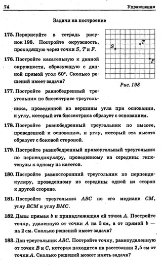74 Упражнения
Задачи на построение
175. Перерисуйте в тетрадь рису­
нок 198. Постройте окружность,
проходящую через точки S, Т и F.
176. Постройте касательную к данной
окружности, образующую с дан­
ной прямой угол 60°. Сколько ре­
шений имеет задача? _
Рис. 198
177. Постройте равнобедренный тре­
угольник по биссектрисе треуголь­
ника, проведенной из вершины угла при основании,
и углу, который эта биссектриса образует с основанием.
178. Постройте равнобедренный треугольник по высоте,
проведенной к основанию, и углу, который эта высота
образует с боковой стороной.
179. Постройте равнобедренный прямоугольный треугольник
по перпендикуляру, проведенному из середины, гипо­
тенузы к одному из катетов.
180. Постройте равносторонний треугольник по перпенди­
куляру, проведенному из середины одной из сторон
к другой стороне.
181. Постройте треугольник ABC по его медиане СМ,
углу ВСМ и углу ВМС.
182. Даны прямая b и принадлежащая ей точка А. Постройте
точку, удаленную от точки А на 3 см, а от прямой Ъ—
на 2 см. Сколько решений имеет задача?
183. Дан треугольник ABC. Постройте точку, равноудаленную
от точек В та.С, которая находится на расстоянии 2,5 см от
точки А. Сколько решений может иметь задача?
 