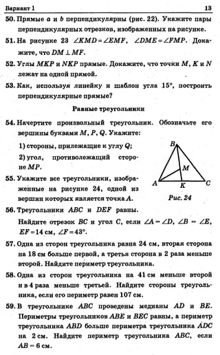 Вариант 1 13
50. Прямые а и &перпендикулярны (рис. 22). Укажите пары
перпендикулярных отрезков, изображенных на рисунке.
51. На рисунке 23 /.КМИ^АЕМР, ^БМЕ = АРМР. Дока­
жите, что В М 1 МР.
52. Углы М КР и ЫКР прямые. Докажите, что точки М , К и N
лежат на одной прямой.
53. Как, используя линейку и шаблон угла 15°, построить
перпендикулярные прямые?
Равные треугольники
54. Начертите произвольный треугольник. Обозначьте его
вершины буквами М , Р, <?. Укажите:
1) стороны, прилежащие к углу <?;
2) угол, противолежащий сторо­
не МР.
55. Укажите все треугольники, изобра­
женные на рисунке 24, одной из
вершин которых является точка Л. Рис. 24
56. Треугольники АВС и 2ЖР равны.
Найдите отрезок ВС и угол С, если .^А = /.В, /ОВ — /.Е,
£ ? = 14 см, ^ = 43°.
57. Одна из сторон треугольника равна 24 см, вторая сторона
на 18 см больше первой, а третья сторона в 2 раза меньше
второй. Найдите периметр треугольника.
58. Одна из сторон треугольника на 41 см меньше второй
и в 4 раза меньше третьей. Найдите стороны треуголь­
ника, если его периметр равен 107 см.
59. В треугольнике АВС проведены медианы АО и ВЕ.
Периметры треугольников АВЕ и ВЕС равны, а периметр
треугольника АВХ) больше периметра треугольника АВС
на 2 см. Найдите периметр треугольника АВС, если
АВ = 6 см.
 