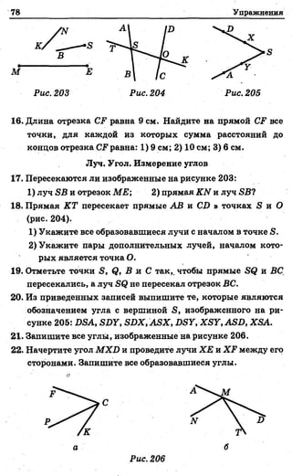 78 Упражнения
М
Рис.203 Рис. 204 Рис. 205
16. Длина отрезка СР равна 9 см. Найдите на прямой СР все
точки, для каждой из которых сумма расстояний до
концов отрезка равна: 1) 9 см; 2) 10 см; 3) 6 см.
17. Пересекаются ли изображенные на рисунке 203:
1) луч ЯВ и отрезок МЕ; 2) прямая КЫ и луч БВ?
18. Прямая КТ пересекает прямые АВ и С2) в точках Я и О
(рис. 204).
1) Укажите все образовавшиеся лучи с началом в точке Я.
2) Укажите пары дополнительных лучей, началом кото­
рых является точка О.
19. Отметьте точки Я, ф, В и С так,, чтобы прямые Б(? й ВС
пересекались, а луч не пересекал отрезок ВС.
20. Из приведенных записей выпишите те, которые являются
обозначением угла с вершиной Б, изображенного на ри­
сунке 205: ББА, ББУ, ББХ, АБХ, ББУ, ХБУ, АББ, ХБА.
21. Запишите все углы, изображенные на рисунке 206.
22. Начертите угол М ХВ и проведите лучи ХЕ и ХР между его
сторонами. Запишите все образовавшиеся углы.
Луч. Угол. Измерение углов
 