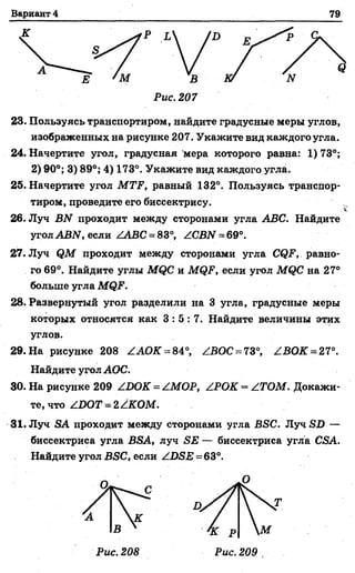 Вариант 4 79
Рис. 207
23. Пользуясь транспортиром, найдите градусные меры углов,
изображенных на рисунке 207. Укажите вид каждого угла.
24. Начертите угол, градусная мера которого равна: 1)73°;
2) 90°; 3) 89°; 4) 173°. Укажите вид каждого угла.
25. Начертите угол MTF, равный 132°. Пользуясь транспор­
тиром, проведите его биссектрису.
26. Луч BN проходит между сторонами угла ABC. Найдите
угол ABN, если /ЛВС = 83°, /CBN = 69°.
27. Луч QM проходит между сторонами угла CQF, равно­
го 69°. Найдите углы MQC и MQF, если угол MQC на 27°
больше угла MQF.
28. Развернутый угол разделили на 3 угла, градусные меры
которых относятся как 3 : 5 : 7 . Найдите величины этих
углов.
29. На рисунке 208 /АОК-= 84°, ZBOC = 73°, /.ВОК = 27°.
Найдите угол АОС.
30. На рисунке 209 /DOK = /МОР, /РОК = /ТОМ. Докажи­
те, что /DOT = 2/КОМ.
31. Луч SA проходит между сторонами угла BSC. Луч SD —
биссектриса угла BSA, луч SE — биссектриса угла CSA.
Найдите угол BSC, если /D SE=63°.
Q
О
Т
 