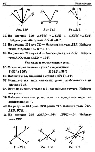 80 Упражнения
1
И
<3
д
' я
Рис. 210
В Т С
N
Рис. 212Рис. 211
32. На рисунке 210 ZP SM = /КЯЕ ж / К Я М ^ / Е вР .
Найдите угол МЯР, если ZPSM = 38°.
33. На рисунке 211 луч ГД — биссектриса угла АГД. Найдите
угол СТД, если /АТII =116°.
34. На рисунке 212 луч ДА — биссектриса угла РДф. Найдите
угол РДф, если ZAД2V = 164°.
Смежные и вертикальные углы
35. Могут ли два смежных угла быть равными:
1)31° и 159°; 2) 142° и 38°?
36. Найдите угол, смежный с углом: 1) 5°? 2) 101°.
37. Запишите все пары смежных углов, изображенных на
рисунке 213.
38. Один из смежных углов в 11 раз меньше другого. Найдите
эти углы.
39. Найдите смежные углы, если их градусные меры от­
носятся как 3 : 7 .
40. На рисунке 214 угол СТВ равен 71°. Найдите углы СТА,
АТБ, БТВ.
41. На рисунке 215 ZMPД =103°, /РРК = 49°. Найдите
угол ЕРТ.
А
Рис. 213 Рис. 214
/Т
Рис. 215
 