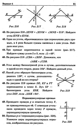 Вариант 4 81
У '
Рис. 216
42. На рисунке 216 АКИН + АКИМ + АМИЕ = 215°. Найдите
углы КИН и КИМ.
43. Один из углов, образовавшихся при переселении двух пря­
мых, в 4 раза больше суммы смежных с ним углов. Най­
дите этот угол.
44. Три прямые пересекаются в одной точке (рис. 217).
Найдите сумму углов 2 и 3, если АХ= 48°.
45. На рисунке 218 АСВА = АЗОР. Докажите, что
ААВК - АСОВ.
46. Угол между биссектрисой угла и лучом, дополнительным
к одной из его сторон, равен 164°. Найдите данный угол.
47. Какой угол образует биссектриса угла,
равного 126°, с лучом, дополнитель­
ным к одной из его сторон?
48. На рисунке 219 прямые БЕ, КЕ и РТ
пересекаются в точке Я. Луч БР —
биссектриса угла ЕБК. Найдите
угол ВЯР, если АЕБК=64°.
Перпендикулярные прямые
49. Проведите прямую р и отметьте точку Р,
не принадлежащую ей. С помощью уголь­
ника проведите через точку Р прямую,
перпендикулярную прямой р.
50. Прямые р и I перпендикулярны (рис. 220).
Укажите пары перпендикулярных отрез­
ков, изображенных на рисунке.
р
1 о 1 ,
Л
А
В
Рис. 220
 