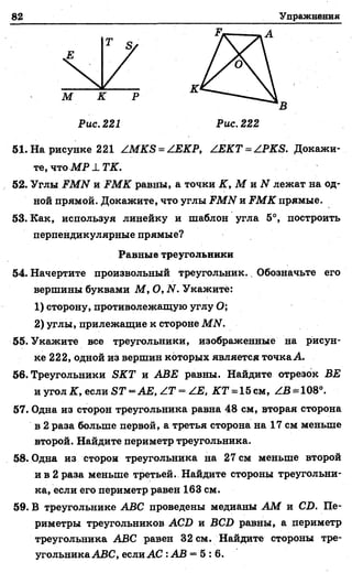 82 Упражнения
М К Р
К
В
Рис. 221 Рис. 222
51. На рисунке 221 ZMKS = ZEKP, ZEKT = ZPKS. Докажи­
те, чтоМ Р X ТК.
52. Углы FMN и FMK равны, а точки К, М и N лежат на од­
ной прямой. Докажите, что углы FMN и FMK прямые.
53. Как, используя линейку и шаблон угла 5°, построить
перпендикулярные прямые?
54. Начертите произвольный треугольник.. Обозначьте его
1) сторону, противолежащую углу О;
2) углы, прилежащие к стороне МАГ.
55. Укажите все треугольники, изображенные на рисун­
ке 222, одной из вершин которых является точка Л.
56. Треугольники ЯКТ и АВЕ равны. Найдите отрезок ВЕ
нугол К, если S T = A E ,Z T ~ Z E , 2£Т = 15см, ZB = 108°.
57. Одна из сторон треугольника равна 48 см, вторая сторона
в 2 раза больше первой, а третья сторона на 17 см меньше
второй. Найдите периметр треугольника.
58. Одна из сторон треугольника на 27 см меньше второй
и в 2 раза меньше третьей. Найдите стороны треугольни­
ка, если его периметр равен 163 см.
59. В треугольнике АВС проведены медианы АМ и СБ. Пе­
риметры треугольников АСБ и ВСБ равны, а периметр
треугольника АВС равен 32 см. Найдите стороны тре­
угольника АВС, если А С : АВ = 5 :6 .
Равные треугольники
вершины буквами М , О, N. Укажите:
 