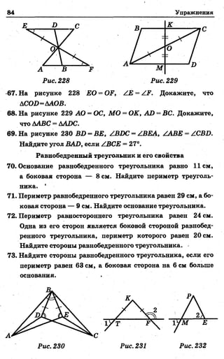 84 У п р а ж н е н и я
Е D С К
С
А
МА В F
Рис. 228 Рис. 229
67. На рисунке 228 ЕО = OF, ZE —ZF. Докажите, что
ACOD=AAOB.
68. На рисунке 229 АО = ОС, МО = OK, AD = ВС. Докажите,
что 6АВС = ДАDC.
69. На рисунке 230 BD = BE, /BDC = /BEA, /ABE = ZCBD,
Найдите угол BAD, если /ВСЕ = 27°.
Равнобедренный треугольник и его свойства
70. Основание равнобедренного треугольника равно 11 см,
а боковая сторона — 8 см. Найдите цериметр треуголь­
ника. ‘
71. Периметр равнобедренного треугольника равен 29 см, а бо­
ковая сторона — 9 см. Найдите основание треугольника.
72. Периметр равностороннего треугольника равен 24 см.
Одна из его сторон является боковой стороной равнобед­
ренного треугольника, периметр которого равен 20 см.
Найдите стороны равнобедренного треугольника.
73. Найдите стороны равнобедренного треугольника, если его
периметр равен 63 см, а боковая сторона на 6 см больше
основания. .
А
Рис. 230 Рис. 231 Рис. 232
 