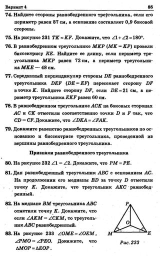 Вариант 4 85
74. Найдите стороны равнобедренного треугольника, если его
периметр равен 87 см, а основание составляет 0,9 боковой
стороны.
75. На рисунке 231 ТК - КЕ. Докажите, что Z l + Z2 = 180°.
76. В равнобедренном треугольнике МКР (М К = КР) провели
биссектрису ЕЕ. Найдите ее длину, если периметр тре­
угольника М КР равен 72 см, а периметр треугольни­
ка МКЕ — 48 см.
77. Серединный перпендикуляр стороны ВЕ равнобедренного
треугольника БЕЕ (ВЕ = ЕЕ) пересекает сторону ВЕ
в точке К. Найдите сторону ВЕ, если ДЕ = 21 см, а пе­
риметр треугольника ЕКЕ равен 60 см.
78. В равнобедренном треугольнике АСК на боковых сторонах
АС и СК отметили соответственно точки В и Е так, что
СВ = СЕ. Докажите, что ZВКА = АЕАК.
79. Докажите равенство равнобедренных треугольников по ос­
нованию и биссектрисе треугольника, проведенной из
вершины равнобедренного треугольника.
Признаки равнобедренного треугольника
80. На рисунке 232 Z l = Z2. Докажите, что РМ = РЕ.
81. Дан равнобедренный треугольник АВС с основанием АС.
На продолжении его медианы ВВ за точку В отметили
. точку К. Докажите, что треугольник АКС равнобед­
ренный.
82. На медиане ВМ треугольника АВС
отметили точку К. Докажите, что
если Z A O f = ZC^^ГM, то треуголь­
ник АВС равнобедренный.
83. На рисунке 233 Z ОМЕ = /О ЕМ ,
Л?МО = ЛРЕО. Докажите, что р ис 233
Ш О Р = АЕОР.
 