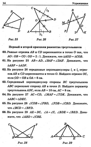 14 Упражнения
А
к
Рис. 25 Рис. 26 Рис. 27
Первый и второй признаки равенства треугольников
60. Равные отрезки АВ и СХ> пересекаются в точке О так, что
А О : ОВ = С О : СШ= 2 : 1 . Докажите, что ААОБ = АСОВ.
61. На рисунке 25 А В -А О ,А В А 1 = АОАР. Докажите, что
ААВР = ААО?.
62. На рисунке 26 серединные перпендикуляры /1и 12 отрез­
ков АВ и СО пересекаются в точке О. Найдите отрезок ОС,
если О!) = ОВ и ОА = 6 см.
63. Серединный перпендикуляр стороны ВС треугольника
АВС пересекает сторону АВ в точке I). Найдите периметр
треугольника АОС, если АВ = 10 см, АС = 8 см.
64. На рисунке 27 АС = СО, /.МА1? = АТОК. Докажите, что
ААВС=АОЕС.
65. На рисунке 28 АСОВ = АРВО, АРОВ = АСВО. Докажите,
что АВСО = АВРО.
66. На рисунке 29 АЕ = ОС, АА= АС, АВОЕ = АВЕО. Дока­
жите. что ZABD = АСВЕ.
 