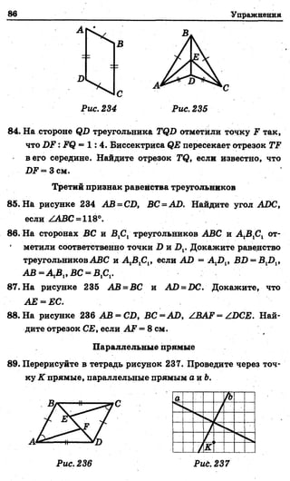 86 Упражнения
А
1 ^ 4
д
В
А С
Рис. 234 Рис. 235
84. На стороне ф2) треугольника ТЯБ отметили точку 2? так,
что Б Е : 2?ф = 1 : 4 . Биссектриса <?2? пересекает отрезок ГР1
в его середине. Найдите отрезок 74?, если известно, что
2)2?= Зсм.
85. На рисунке 234 АВ = СБ, ВС = АБ. Найдите угол АБС,
если /АВС = 11%°.
86. На сторонах ВС и В Д треугольников ЛВС и А 1В1С1 от­
метили соответственно точки Б и 2),. Докажите равенство
треугольников АВС и А^В ^, если АБ = А ^ , В2) = В12)1,
А В = А 1В1,ВС = В,С1.
87. На рисунке 235 АВ = ВС и АБ = БС. Докажите, что
АЕ = ЕС.
88. На рисунке 236 АВ = СБ, ВС = АБ, АВАР = АБСЕ. Най­
дите отрезок СЕ, если АР = 8 см.
Параллельные прямые
89. Перерисуйте в тетрадь рисунок 237. Проведите через точ­
ку К прямые, параллельные прямым а и Ъ.
Третий признак равенства треугольников
А
С
Рис. 236 Рид. 237
 
