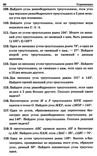 90 Упражнения
109. Найдите -углы равнобедренного треугольника, если угол
при вершине равнобедренного треугольника в 2 раза мень­
ше угла при основании.
110. Найдите углы треугольника, если их градусные меры
относятся как 2 : 3 : 4 .
111. Один из углов треугольника равен 104°. Может ли внеш­
ний угол треугольника, не смежный с ним, быть равным:
1) 105°; 2) 103°?
112. Один из внешних углов треугольника равен 73°, а один из
углов треугольника, не смежный с ним, — 27°. Найдите
второй угол треугольника, не смежный с данным
внешним.
113. Один из внешних углов треугольника равен 98°. Найдите
углы треугольника, не смежные с ним, если один из них
в 13 раз меньше другого.
114. Два внешних угла треугольника равны 151° и 143°.
Найдите третий внешний угол треугольника.
115. Найдите углы равнобедренного треугольника, если один
из них в 2 раза больше другого. Сколько решений имеет
задача?
116. Биссектрисы углов М и Р треугольника М РК пересе­
каются в точке О. Найдите угол МКР, если ZMOP —145°.
117. Один из углов, образовавшихся при пересечении бис­
сектрис двух углов равнобедренного треугольника, ра­
вен 140°. Найдите углы треугольника. Сколько решений
имеет задача?
118. В треугольнике ABC провели высоту A ff и биссектри­
су AM . Найдите угол НАМ, если /.ВАС = 28°, ZABC -■ 76°.
119. Один из углов треугольника равен 130°. Высота и бис­
сектриса, проведенные из вершины этого угла, образуют
угол, равный 50°. Найдите неизвестные углы треуголь­
ника.
 