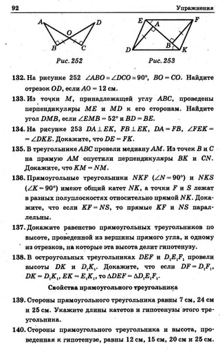 92 Упражнения
132. На рисунке 252 /АВО=/БСО= 90°, ВО = СО. Найдите
отрезок ОБ, если АО = 12 см.
133. Из точки М , принадлежащей углу АВС, проведены
перпендикуляры МЕ и М Б к его сторонам. Найдите
угол БМВ, если /ЕМВ = 52° и ВБ = ВЕ.
134.На рисунке 253 Б А 1Е К , Р В 1Е К , БА = РВ, /.РЕ К -
= /БКЕ. Докажите, что БЕ = РК.
135. В треугольнике АВС провели медиануАМ. Из точек В и С
на прямую А М опустили перпендикуляры ВК и СИ.
Докажите, что КМ = ИМ.
136. Прямоугольные треугольники ИКР (/Ы = 90°) и ЫКБ
(/К —90°) имеют общий катет ЫК, а точки Р и Я лежат
в разных полуплоскостях относительно прямой ИК. Дока­
жите, что если КР —ЫБ, то прямые КР и парал­
лельны.
137. Докажите равенство прямоугольных треугольников по
высоте, проведенной из вершины прямого угла, и одному
из отрезков, на которые эта высота делит гипотенузу.
138. В остроугольных треугольниках БЕР и Б 1Е1Р1 провели
высоты БК и Д2С,. Докажите, что если БР = Д Р ,,
БК = Б ,К „ ЕК « то ДБЕР - Д Д В Д .
Свойства прямоугольного треугольника
139. Стороны прямоугольного треугольника равны 7 см, 24 см
и 25 см. Укажите длины катетов и гипотенузы этого тре­
угольника.
140. Стороны прямоугольного треугольника и высота, про­
веденная к гипотенузе, равны 12 см, 15 см, 20 см и 25 см.
 