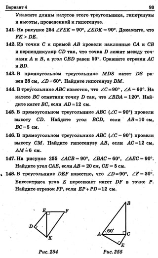 Вариант 4 93
Укажите длины катетов этого треугольника, гипотенузы
и высоты, проведенной к гипотенузе.
141. На рисунке 254 /.РЕК ==90°, /ЕВК = 90°. Докажите, что
РК > ВЕ.
142. Из точки С к прямой АВ провели наклонные СА и СВ
и перпендикуляр СВ так, что точка В лежит между точ­
ками А и Б, а угол СВВ равен 59°. Сравните отрезки АС
и ВВ.
143. В Прямоугольном треугольнике МВЭ катет ВБ ра­
вен 28 см, / В =60°. Найдите гипотенузу ВМ.
144. В треугольнике АБС известно, что /С = 90°, /А = 60°. На
катете ВС отметили точку В так, что /ВВА= 120°. Най­
дите катет ВС, если АВ = 12 см.
145. В прямоугольном треугольнике АБС (/С —90°) провели
высоту СВ. Найдите угол ВСВ, если АБ -1 0 см,
ВС = 5 см.
146. В прямоугольном треугольнике АБС (/С = 90°) провели
высоту СМ. Найдите гипотенузу АВ, если АС = 12 см,
А М =6 см.
147. На рисунке 255 /АСВ = 90°, /ВАС = 60°, /ЛЕС-9 0 °.
Найдите угол САЕ, если АВ = 20 см, СЕ = 5 см.
148. В треугольнике ВЕР известно, что /В = 90°, /Р = 30°.
Биссектриса угла Е пересекает катет ВР в точке Р.
Найдите отрезок РР, если Е Р + РВ = 12 см.
Рис. 254
В
 