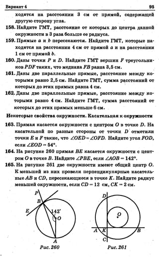 Вариант 4 95
ходятся на расстоянии 3 см от прямой, содержащей
другую сторону угла.
158. Найдите ГМТ, расстояние от которых до центра данной
окружности в 3 раза больше ее радиуса.
159. Прямые а и Ь пересекаются. Найдите ГМТ, которые на­
ходятся на расстоянии 4 см от прямой а и на расстоянии
1 см от прямой Ь.
160. Даны точки P h D . Найдите ГМТ вершин F треугольни­
ков PDF таких, что медиана FB равна 3,5 см.
161. Даны две параллельные прямые, расстояние между ко­
торыми равно 2,5 см. Найдите ГМТ, сумма расстояний от
которых до этих прямых равна 4 см.
162. Даны две Параллельные прямые, расстояние между ко­
торыми равно 4 см. Найдите ГМТ, сумма расстояний от
которых до этих прямых меньше 6 см.
Некоторые свойства окружности. Касательная к окружности
163. Прямая касается окружности с центром О в точке D. На
касательной по разные стороны от точки D отметили
точки Е и F такие, что ZOED = ZOFD. Найдите угол FOD,
если ZEOD —54°.
164. На рисунке 260 прямая ВЕ касается окружности с цент­
ром О в точке В. Найдите ZPBE, если ZAOB = 142°.
165. На рисунке 261 две окружности имеют общий центр О.
К меньшей из них провели перпендикулярные касатель­
ные AB и CD, пересекающиеся в точке К. Найдите радиус
меньшей окружности, если CD = 12 см, СК = 2 см.
 