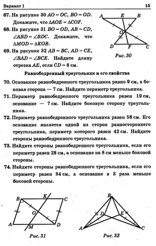 Вариант 1 15
67. На рисунке 30 АО —ОС, ВО = ОБ.
Докажите, что ААОЕ = АСОЕ.
68. На рисунке 31 ВО = ОБ, АВ = СБ,
/АВБ = /ВБС. Докажите, что
АМОБ = АКОВ.
69. На рисунке 32 АВ = ВС, АБ = СЕ,
АВАБ = /.ВСЕ. Найдите длину
отрезкаАЕ, если СБ = 8 см.
Равнобедренный треугольник и его свойства
70. Основание равнобедренного треугольника равно 9 см, а бо­
ковая сторона — 7 см. Найдите периметр треугольника.
71. Периметр равнобедренного треугольника равен 19 см,
основание — 7 см. Найдите боковую сторону треуголь­
ника.
72. Периметр равнобедренного треугольника равен 58 см. Его
основание является одной из сторон равностороннего
треугольника, периметр которого равен 42 см. Найдите
стороны равнобедренного треугольника.
73. Найдите стороны равнобедренного треугольника, если его
периметр равен 28 см, а основание на 8 см меньше боковой
стороны.
74. Найдите стороны равнобедренного треугольника, если его
периметр равен 84 см, а основание в 3 раза меньше
боковой стороны.
 