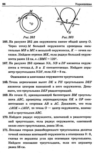 96 Упражнения
М
Рис. 262 Рис, 263
166. На рисунке 262 два окружности имеют общий центр О.
Через точку М большей окружности проведены каса­
тельные МВ и МС к меньшей окружности, К — точка ка­
сания. Найдите отрезок М К, если радиус большей окруж­
ности равен 12 см, а /ВМС = 120°.
167. На рисунке 263 прямые ЛА, ЫВ и БР касаются окруж­
ности в точках А, В и £ соответственно. Найдите пери­
метр треугольника ЛГДР, если ИВ = 8 см.
Описанная и вписанная окружности треугольника
168. Точка пересечения высот БК и PH треугольника БЕР
является центром вписанной в него окружности. Дока­
жите, что треугольник БЕР равносторонний.
169. Из точки О, принадлежащей биссектрисе ВМ треуголь­
ника АВС, проведены перпендикуляры ОК и ОР соот­
ветственно к сторонам АВ и АС. Докажите, что если
/АОК'= /АОР, то точка О — центр окружности, вписан­
ной в треугольник АВС.
170. Найдите радиус окружности, вписанной, в равносторон­
ний треугольник-, если радиус окружности, описанной
около этого треугольника, равен 16 см.
171. Боковая сторона равнобедренного треугольника делится
точкой касания вписанной окружности в отношении 3 : 8 ,
считая от вершины угла при основании треугольника.
Найдите основание треугольника, если его периметр
равен 56 см.
 