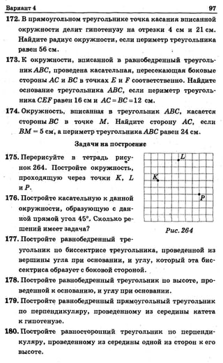 Вариант 4 97
172. В прямоугольном треугольнике точка касания вписанной
окружности делит гипотенузу на отрезки 4 см и 21 см.
Найдите радиус окружности, если периметр треугольника
равен 56 см. ,
173. К окружности, вписанной в равнобедренный треуголь­
ник ABC, проведена касательная, пересекающая боковые
стороны АС и ВС в точках Е viF соответственно. Найдите
основание треугольника ABC, если периметр треуголь­
ника CEF равен 16 см и АС = ВС = 12 см.
174. Окружность, вписанная в треугольник ABC, касается
стороны ВС в точке М . Найдите сторону АС, если
ВМ = 5 см, а периметр треугольника ABC равен 24 см.
Задачи на построение
175. Перерисуйте в тетрадь рису-
нок 264. Постройте окружность,
проходящую через точки К, L
и Р.
176. Постройте касательную к данной
окружности, образующую с дан­
ной прямой угол 45°.. Сколько ре­
шений имеет задача? p UCi 264
177. Постройте равнобедренный тре­
угольник по биссектрисе треугольника, проведенной из
вершины угла при основании, и углу, который эта бис­
сектриса образует с боковой стороной.
178. Постройте равнобедренный треугольник по высоте, про­
веденной к основанию, и углу при основании.
179. Постройте равнобедренный прямоугольный треугольник
по перпендикуляру, проведенному из середины катета
к гипотенузе.
180. Постройте равносторонний треугольник по перпенди­
куляру, проведенному из середины одной из сторон к его
высоте.
L
к,
Р
 