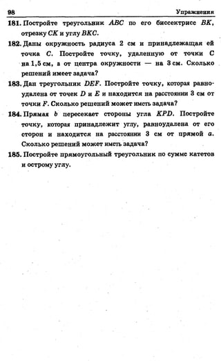98 Упражнения
181. Постройте треугольник ABC по его биссектрисе ВК,
отрезку СК и углу ВКС.
182. Даны окружность радиуса 2 см и принадлежащая ей
точка С. Постройте точку, удаленную от точки С
на 1,5 см, а от центра окружности — на Зсм. Сколько
решений имеет задача?
183. Дан треугольник DEF. Постройте точку, которая равно­
удалена от точек D и Е и находится на расстоянии 3 см от
точки F. Сколько решений может иметь задача?
184. Прямая b пересекает стороны угла KPD. Постройте
точку, которая принадлежит углу, равноудалена от его
сторон и находится на расстоянии 3 см от прямой а.
Сколько решений может иметь задача?
185. Постройте прямоугольный треугольник по сумме катетов
и острому углу.
 