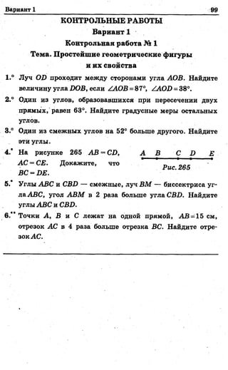 Вариант 1 99
КОНТРОЛЬНЫЕ РАБОТЫ
Вариант 1
Контрольная работа № 1
Тема. Простейшие геометрические фигуры
и их свойства
1.° Луч OD проходит между сторонами угла АОВ. Найдите
величину угла DOB, если /АОВ = 87°, /AOD = 38°.
2.° Один из углов, образовавшихся при пересечении двух
прямых, равен 63°. Найдите градусные меры остальных
углов.
3.° Один из смежных углов на 52° больше другого. Найдите
эти углы.
4.* На рисунке 265 АВ = CD, А В C D Е
АС = СЕ. Докажите, что ■ 2б5
ВС = DE.
5.* Углы ABC и CBD — смежные, луч ВМ — биссектриса уг­
ла ABC, угол АВМ в 2 раза больше угла CBD. Найдите
углы ABC и CBD.
6.** Точки А, В и С лежат на одной прямой, АВ = 15 см,
отрезок АС в 4 раза больше отрезка ВС. Найдите отре-
зок АС.
 