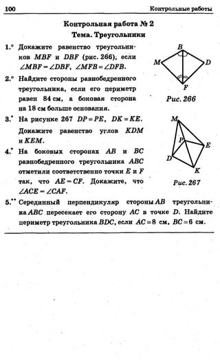 100 Контрольные работы
Контрольная работа № 2
Тема. Треугольники
1.° Докажите равенство треугольни­
ков МВР и 1>ЯР (рис. 266)* если
/ М В Р -/О В Р , /МРВ = /ОРВ.
2 ° Найдите стороны равнобедренного
треугольника, если его периметр
равен 84 см, а боковая сторона
на 18 см больше основания.
3.* На рисунке 267 ОР = РЕ, ШС = КЕ.
Докажите равенство углов КОМ
и КЕМ.
4.* На боковых сторонах АВ и ВС
равнобедренного треугольника АВС
отметили соответственно точки £ и ?
так, что АЕ = СР. Докажите, что
/АСЕ = /САР.
5.** Серединный перпендикуляр стороны АВ треугольни­
ка АВС пересекает его сторону АС в точке О. Найдите
периметр треугольника 2ШС, если АС = 8 см, ВС = 6 см.
 