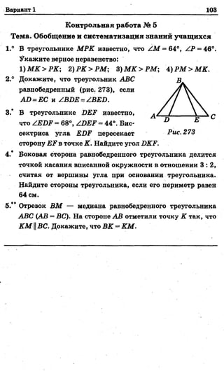 Вариант 1 103
Контрольная работа № 5
Тема. Обобщение и систематизация знаний учащихся
1.° В треугольнике МРК известно, что ZM = 64°, ZP = 46°.
Укажите верное неравенство:
1 ) М К > Р К ; 2) РК > РМ; 3 ) М К > Р М ; 4 ) Р М > М К .
2.° Докажите, что треугольник АВС
равнобедренный (рис. 273), если
А О = ЕС и /ВОЕ = /ВЕО.
3.* В треугольнике ДЕР известно,
что /ЕОР = 68°, ZDI?P = 44°. Бис­
сектриса угла ЕОР пересекает Рис. 273
сторону ЕЖв точке К. Найдите угол ОКР.
4.* Боковая сторона равнобедренного треугольника делится
точкой касания вписанной окружности в отношении 3 : 2,
считая от вершины угла при основании треугольника.
Найдите стороны треугольника, если его периметр равен
64 см.
5.** Отрезок ВМ — медиана равнобедренного треугольника
АВС (АВ = ВС). На стороне АВ отметили точку К так, что
К М ||ВС. Докажите, что ВК = КМ.
 