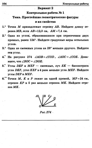 104 Контрольные работы
. Вариант 2
Контрольная работа № 1
Тема. Простейшие геометрические фигуры
и их свойства
1.° Точка М принадлежит отрезку АВ. Найдите длину от­
резка M B, если А В - 12,3 см, AM = 7,4 см.
2.° Один из углов, образовавшихся при пересечении двух
прямых, равен 124°. Найдите градусные меры остальных
углов.
3.° Один из смежных углов на 28° меньше другого. Найдите
эти углы.
4.* На рисунке 274 ZAOB=ZCOD, ZAOC = ZCOE. Дока­
жите, что ZBOC = ZDOE.
5.* Углы DEF и М Е Р — смежные, луч ЕК — биссектриса
угла DEF, угол KEF в 4 раза меньше угла MEF. Найдите
углы DEF и MEF.
6.“ Точки М , К и Р лежат на одной прямой, М Р = 24 см,
отрезок КР в 5 раз меньше отрезка МК. Найдите отре­
зок МК.
_____ . Ц
 
