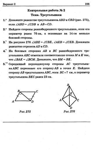 Вариант 2 105
Контрольная работа № 2
Тема. Треугольники
1.° Докажите равенство треугольников АВ1) и СВ1) (рис. 275),
если .^АВХ) = АСОВ и АВ = СИ.
2.° Найдите стороны равнобедренного треугольника, если его
периметр равен 76 см, а основание на 14 см меньше
боковой стороны.
3.* На рисунке 276 ААВЕ = АСВЕ, АЛЕВ = АСЕВ. Докажите
равенство отрезков АО и С.О.
4.* На боковых сторонах АВ и ВС равнобедренного тре­
угольника АВС отметили соответственно точки М л К так,
что АВАК —АВСМ. Докажите, что ВМ —ВК.
5.” Серединный перпендикуляр стороны АС треугольни­
ка АВС пересекает его сторону АВ в точке К. Найдите
сторону АВ треугольникаАВС, если ВС = 7 см, а периметр
треугольника ВКС равен 23 см.
Д
А С
Рис. 275
I)
Рис. 276
 