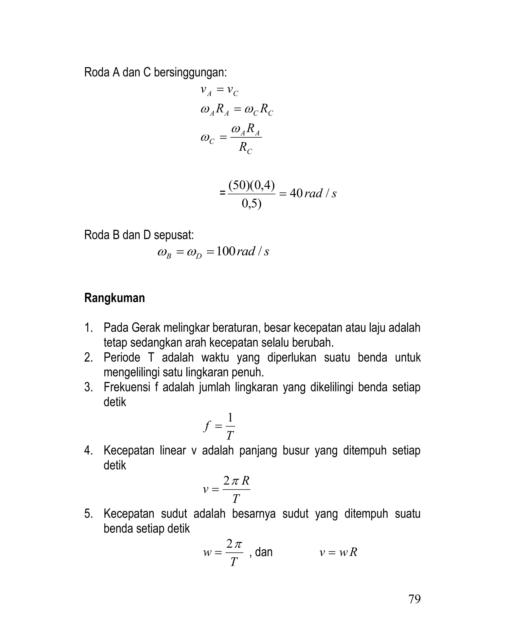 79
Roda A dan C bersinggungan:
C
A
A
C
C
C
A
A
C
A
R
R
R
R
v
v







= s
rad /
40
)
5
,
0
)
4
,
0
)(
50
(

Roda B dan D sepusat:
s
rad
D
B /
100

 

Rangkuman
1. Pada Gerak melingkar beraturan, besar kecepatan atau laju adalah
tetap sedangkan arah kecepatan selalu berubah.
2. Periode T adalah waktu yang diperlukan suatu benda untuk
mengelilingi satu lingkaran penuh.
3. Frekuensi f adalah jumlah lingkaran yang dikelilingi benda setiap
detik
T
f
1

4. Kecepatan linear v adalah panjang busur yang ditempuh setiap
detik
T
R
v

2

5. Kecepatan sudut adalah besarnya sudut yang ditempuh suatu
benda setiap detik
T
w

2
 , dan R
w
v 
 