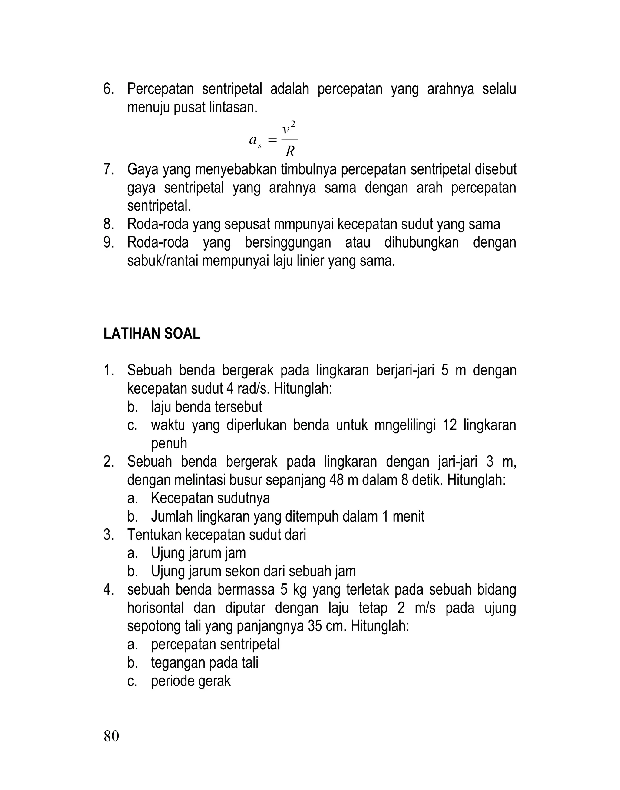 80
6. Percepatan sentripetal adalah percepatan yang arahnya selalu
menuju pusat lintasan.
R
v
as
2

7. Gaya yang menyebabkan timbulnya percepatan sentripetal disebut
gaya sentripetal yang arahnya sama dengan arah percepatan
sentripetal.
8. Roda-roda yang sepusat mmpunyai kecepatan sudut yang sama
9. Roda-roda yang bersinggungan atau dihubungkan dengan
sabuk/rantai mempunyai laju linier yang sama.
LATIHAN SOAL
1. Sebuah benda bergerak pada lingkaran berjari-jari 5 m dengan
kecepatan sudut 4 rad/s. Hitunglah:
b. laju benda tersebut
c. waktu yang diperlukan benda untuk mngelilingi 12 lingkaran
penuh
2. Sebuah benda bergerak pada lingkaran dengan jari-jari 3 m,
dengan melintasi busur sepanjang 48 m dalam 8 detik. Hitunglah:
a. Kecepatan sudutnya
b. Jumlah lingkaran yang ditempuh dalam 1 menit
3. Tentukan kecepatan sudut dari
a. Ujung jarum jam
b. Ujung jarum sekon dari sebuah jam
4. sebuah benda bermassa 5 kg yang terletak pada sebuah bidang
horisontal dan diputar dengan laju tetap 2 m/s pada ujung
sepotong tali yang panjangnya 35 cm. Hitunglah:
a. percepatan sentripetal
b. tegangan pada tali
c. periode gerak
 