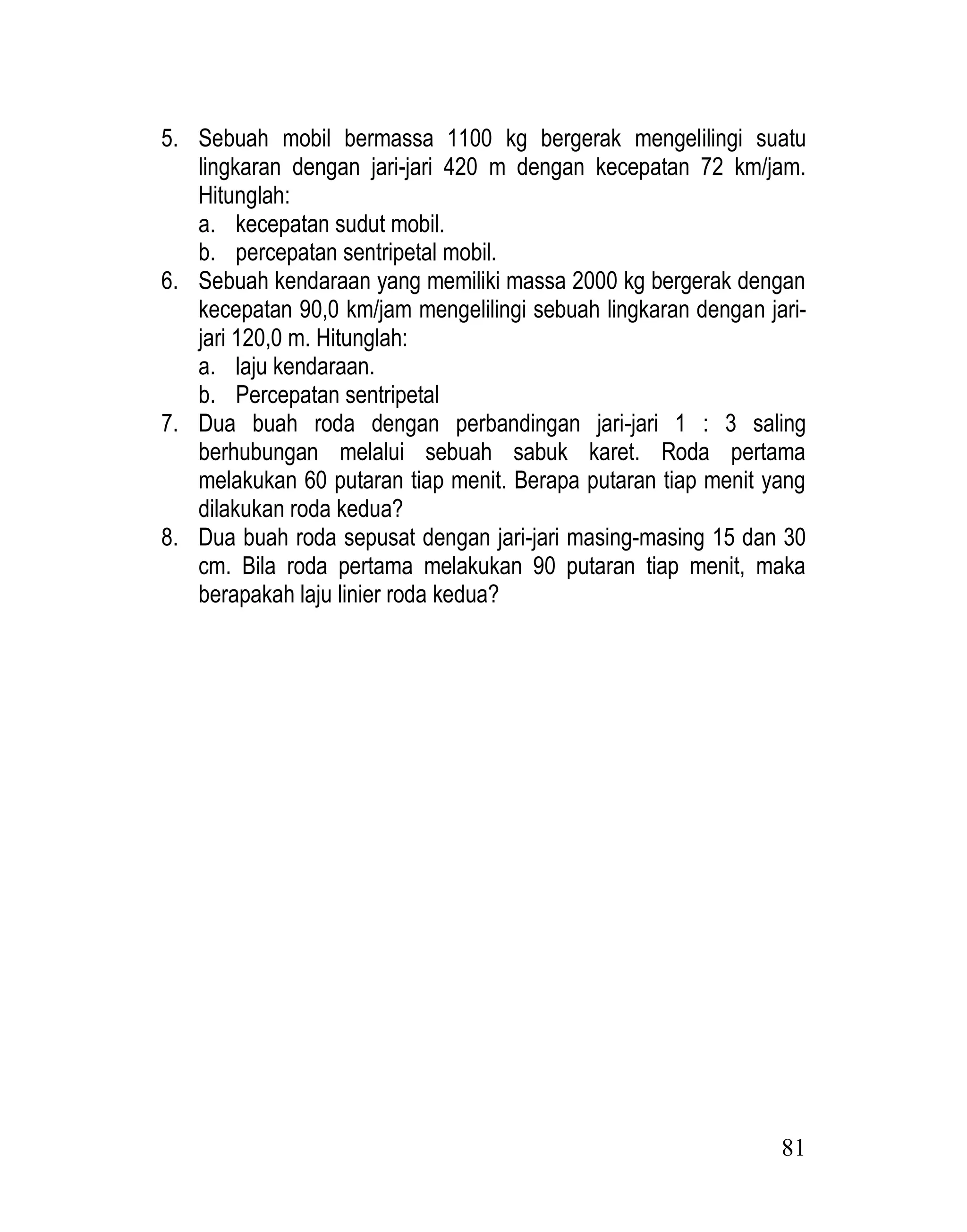 81
5. Sebuah mobil bermassa 1100 kg bergerak mengelilingi suatu
lingkaran dengan jari-jari 420 m dengan kecepatan 72 km/jam.
Hitunglah:
a. kecepatan sudut mobil.
b. percepatan sentripetal mobil.
6. Sebuah kendaraan yang memiliki massa 2000 kg bergerak dengan
kecepatan 90,0 km/jam mengelilingi sebuah lingkaran dengan jari-
jari 120,0 m. Hitunglah:
a. laju kendaraan.
b. Percepatan sentripetal
7. Dua buah roda dengan perbandingan jari-jari 1 : 3 saling
berhubungan melalui sebuah sabuk karet. Roda pertama
melakukan 60 putaran tiap menit. Berapa putaran tiap menit yang
dilakukan roda kedua?
8. Dua buah roda sepusat dengan jari-jari masing-masing 15 dan 30
cm. Bila roda pertama melakukan 90 putaran tiap menit, maka
berapakah laju linier roda kedua?
 
