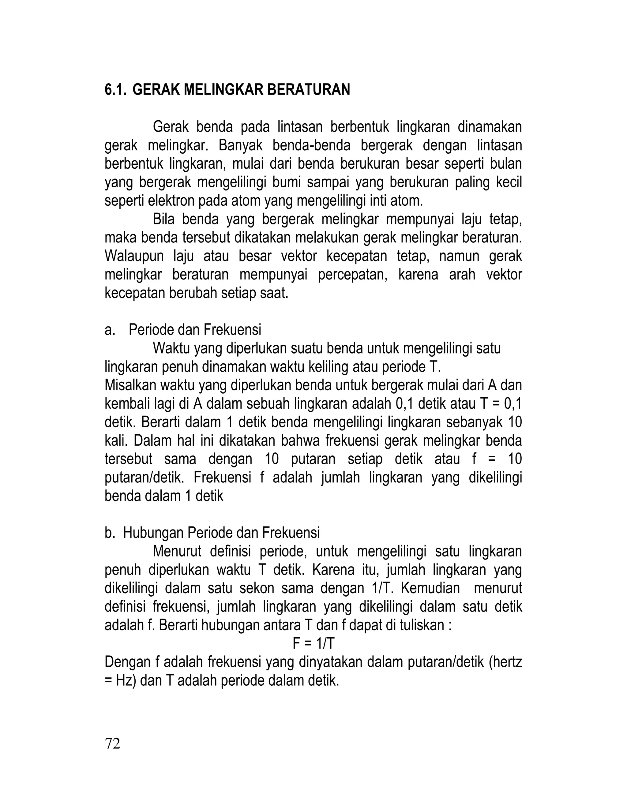 72
6.1. GERAK MELINGKAR BERATURAN
Gerak benda pada lintasan berbentuk lingkaran dinamakan
gerak melingkar. Banyak benda-benda bergerak dengan lintasan
berbentuk lingkaran, mulai dari benda berukuran besar seperti bulan
yang bergerak mengelilingi bumi sampai yang berukuran paling kecil
seperti elektron pada atom yang mengelilingi inti atom.
Bila benda yang bergerak melingkar mempunyai laju tetap,
maka benda tersebut dikatakan melakukan gerak melingkar beraturan.
Walaupun laju atau besar vektor kecepatan tetap, namun gerak
melingkar beraturan mempunyai percepatan, karena arah vektor
kecepatan berubah setiap saat.
a. Periode dan Frekuensi
Waktu yang diperlukan suatu benda untuk mengelilingi satu
lingkaran penuh dinamakan waktu keliling atau periode T.
Misalkan waktu yang diperlukan benda untuk bergerak mulai dari A dan
kembali lagi di A dalam sebuah lingkaran adalah 0,1 detik atau T = 0,1
detik. Berarti dalam 1 detik benda mengelilingi lingkaran sebanyak 10
kali. Dalam hal ini dikatakan bahwa frekuensi gerak melingkar benda
tersebut sama dengan 10 putaran setiap detik atau f = 10
putaran/detik. Frekuensi f adalah jumlah lingkaran yang dikelilingi
benda dalam 1 detik
b. Hubungan Periode dan Frekuensi
Menurut definisi periode, untuk mengelilingi satu lingkaran
penuh diperlukan waktu T detik. Karena itu, jumlah lingkaran yang
dikelilingi dalam satu sekon sama dengan 1/T. Kemudian menurut
definisi frekuensi, jumlah lingkaran yang dikelilingi dalam satu detik
adalah f. Berarti hubungan antara T dan f dapat di tuliskan :
F = 1/T
Dengan f adalah frekuensi yang dinyatakan dalam putaran/detik (hertz
= Hz) dan T adalah periode dalam detik.
 