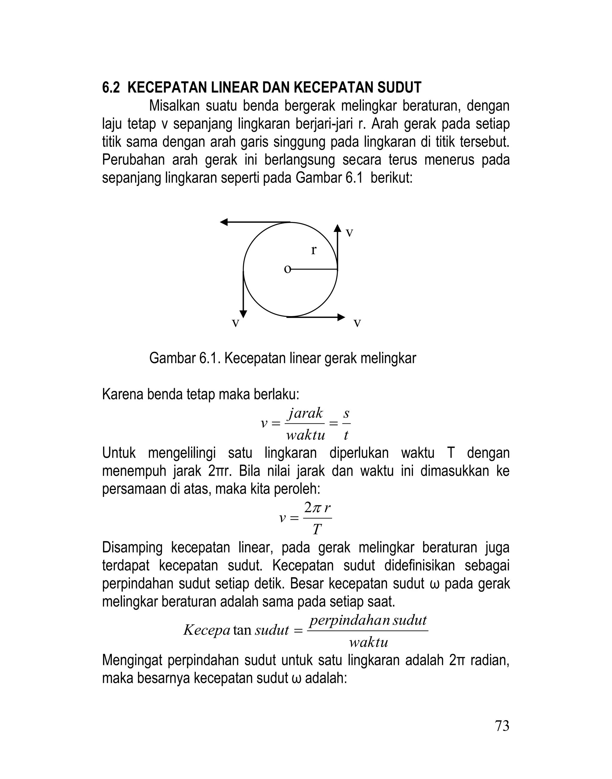73
6.2 KECEPATAN LINEAR DAN KECEPATAN SUDUT
Misalkan suatu benda bergerak melingkar beraturan, dengan
laju tetap v sepanjang lingkaran berjari-jari r. Arah gerak pada setiap
titik sama dengan arah garis singgung pada lingkaran di titik tersebut.
Perubahan arah gerak ini berlangsung secara terus menerus pada
sepanjang lingkaran seperti pada Gambar 6.1 berikut:
v v
v v
Gambar 6.1. Kecepatan linear gerak melingkar
Karena benda tetap maka berlaku:
t
s
waktu
jarak
v 

Untuk mengelilingi satu lingkaran diperlukan waktu T dengan
menempuh jarak 2πr. Bila nilai jarak dan waktu ini dimasukkan ke
persamaan di atas, maka kita peroleh:
T
r
v

2

Disamping kecepatan linear, pada gerak melingkar beraturan juga
terdapat kecepatan sudut. Kecepatan sudut didefinisikan sebagai
perpindahan sudut setiap detik. Besar kecepatan sudut ω pada gerak
melingkar beraturan adalah sama pada setiap saat.
waktu
sudut
n
perpindaha
sudut
Kecepa 
tan
Mengingat perpindahan sudut untuk satu lingkaran adalah 2π radian,
maka besarnya kecepatan sudut ω adalah:
r
o
 