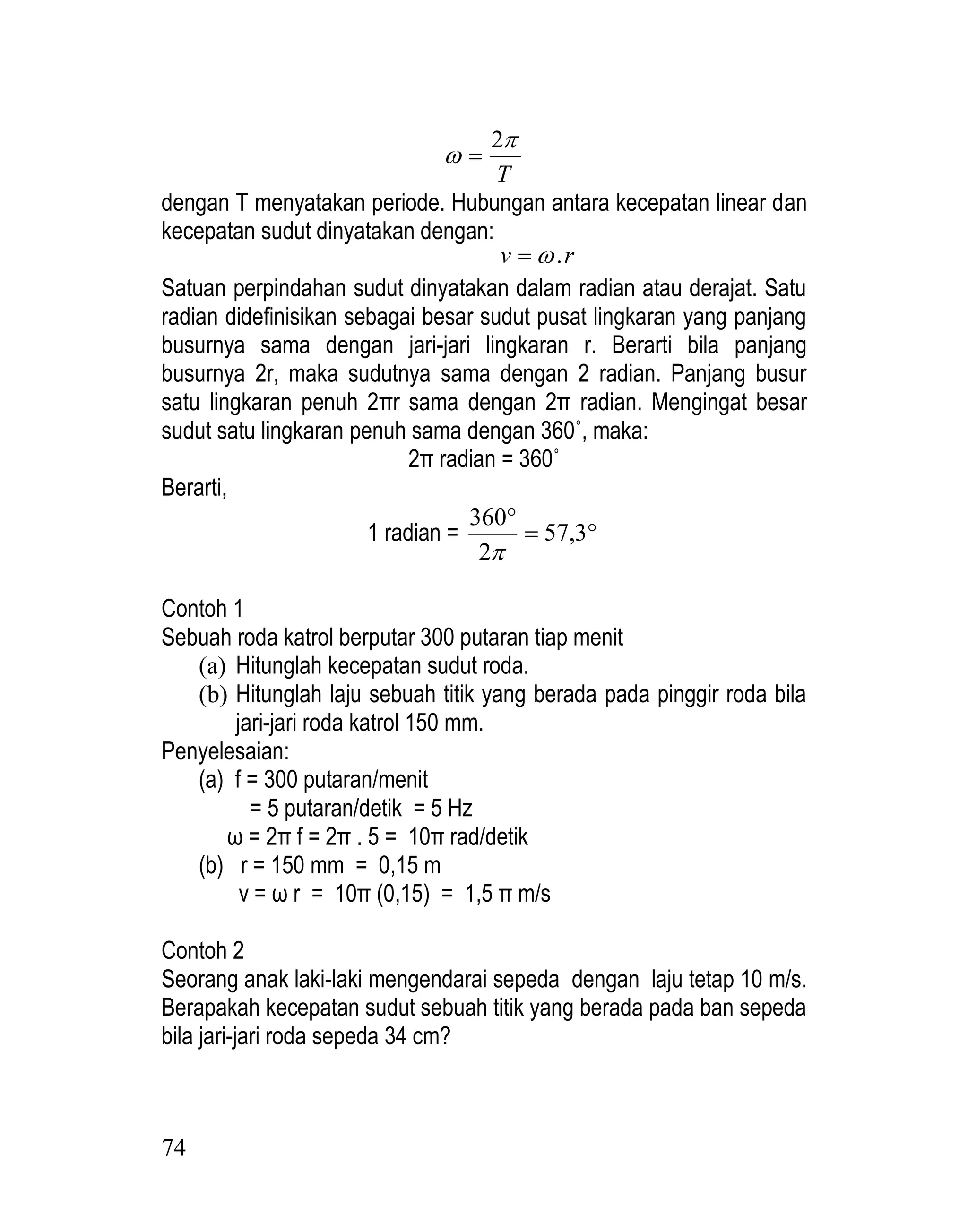 74
T


2

dengan T menyatakan periode. Hubungan antara kecepatan linear dan
kecepatan sudut dinyatakan dengan:
r
v .


Satuan perpindahan sudut dinyatakan dalam radian atau derajat. Satu
radian didefinisikan sebagai besar sudut pusat lingkaran yang panjang
busurnya sama dengan jari-jari lingkaran r. Berarti bila panjang
busurnya 2r, maka sudutnya sama dengan 2 radian. Panjang busur
satu lingkaran penuh 2πr sama dengan 2π radian. Mengingat besar
sudut satu lingkaran penuh sama dengan 360˚, maka:
2π radian = 360˚
Berarti,
1 radian = 


3
,
57
2
360

Contoh 1
Sebuah roda katrol berputar 300 putaran tiap menit
(a) Hitunglah kecepatan sudut roda.
(b) Hitunglah laju sebuah titik yang berada pada pinggir roda bila
jari-jari roda katrol 150 mm.
Penyelesaian:
(a) f = 300 putaran/menit
= 5 putaran/detik = 5 Hz
ω = 2π f = 2π . 5 = 10π rad/detik
(b) r = 150 mm = 0,15 m
v = ω r = 10π (0,15) = 1,5 π m/s
Contoh 2
Seorang anak laki-laki mengendarai sepeda dengan laju tetap 10 m/s.
Berapakah kecepatan sudut sebuah titik yang berada pada ban sepeda
bila jari-jari roda sepeda 34 cm?
 