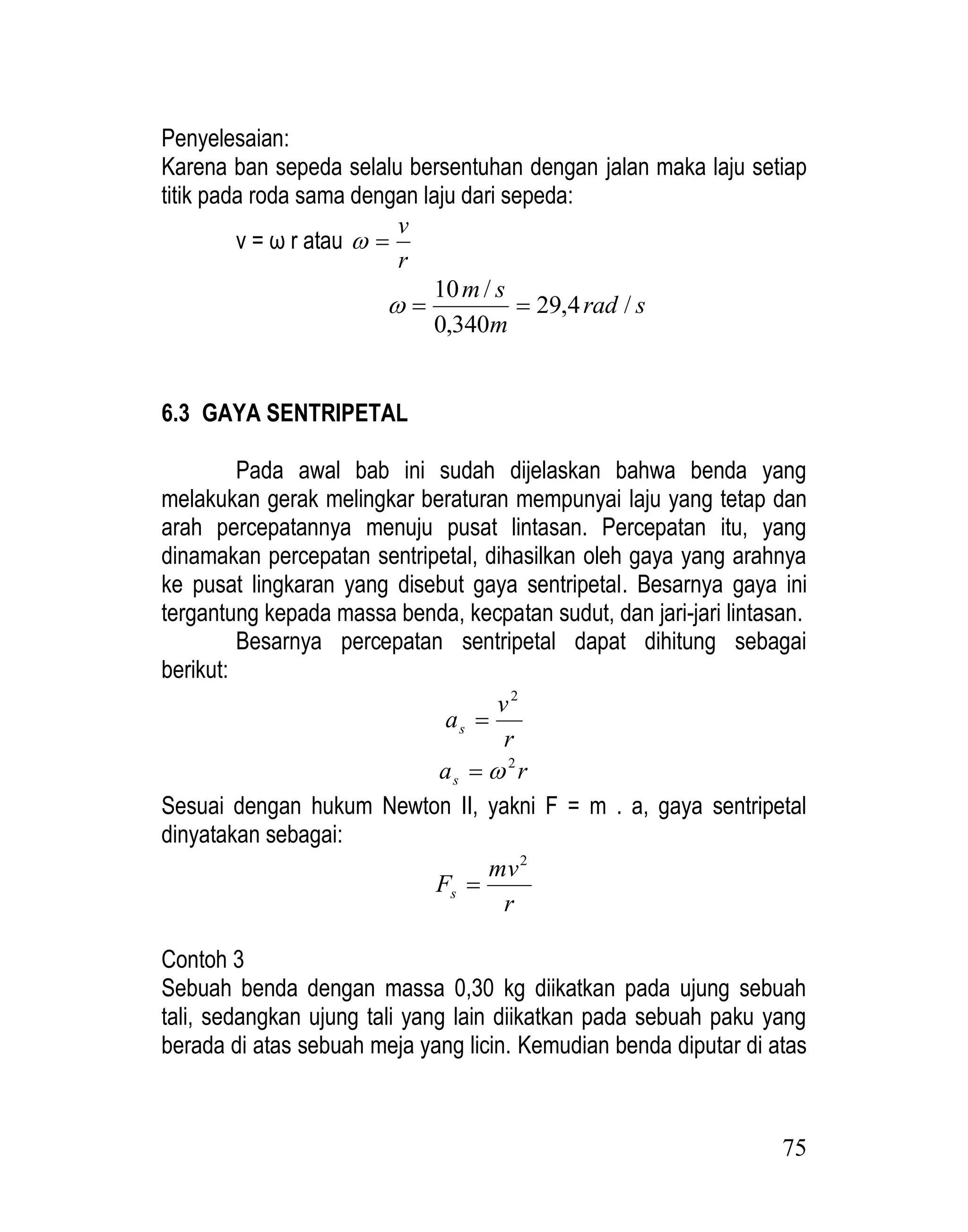 75
Penyelesaian:
Karena ban sepeda selalu bersentuhan dengan jalan maka laju setiap
titik pada roda sama dengan laju dari sepeda:
v = ω r atau
r
v


s
rad
m
s
m
/
4
,
29
340
,
0
/
10



6.3 GAYA SENTRIPETAL
Pada awal bab ini sudah dijelaskan bahwa benda yang
melakukan gerak melingkar beraturan mempunyai laju yang tetap dan
arah percepatannya menuju pusat lintasan. Percepatan itu, yang
dinamakan percepatan sentripetal, dihasilkan oleh gaya yang arahnya
ke pusat lingkaran yang disebut gaya sentripetal. Besarnya gaya ini
tergantung kepada massa benda, kecpatan sudut, dan jari-jari lintasan.
Besarnya percepatan sentripetal dapat dihitung sebagai
berikut:
r
v
as
2

r
as
2


Sesuai dengan hukum Newton II, yakni F = m . a, gaya sentripetal
dinyatakan sebagai:
r
mv
Fs
2

Contoh 3
Sebuah benda dengan massa 0,30 kg diikatkan pada ujung sebuah
tali, sedangkan ujung tali yang lain diikatkan pada sebuah paku yang
berada di atas sebuah meja yang licin. Kemudian benda diputar di atas
 