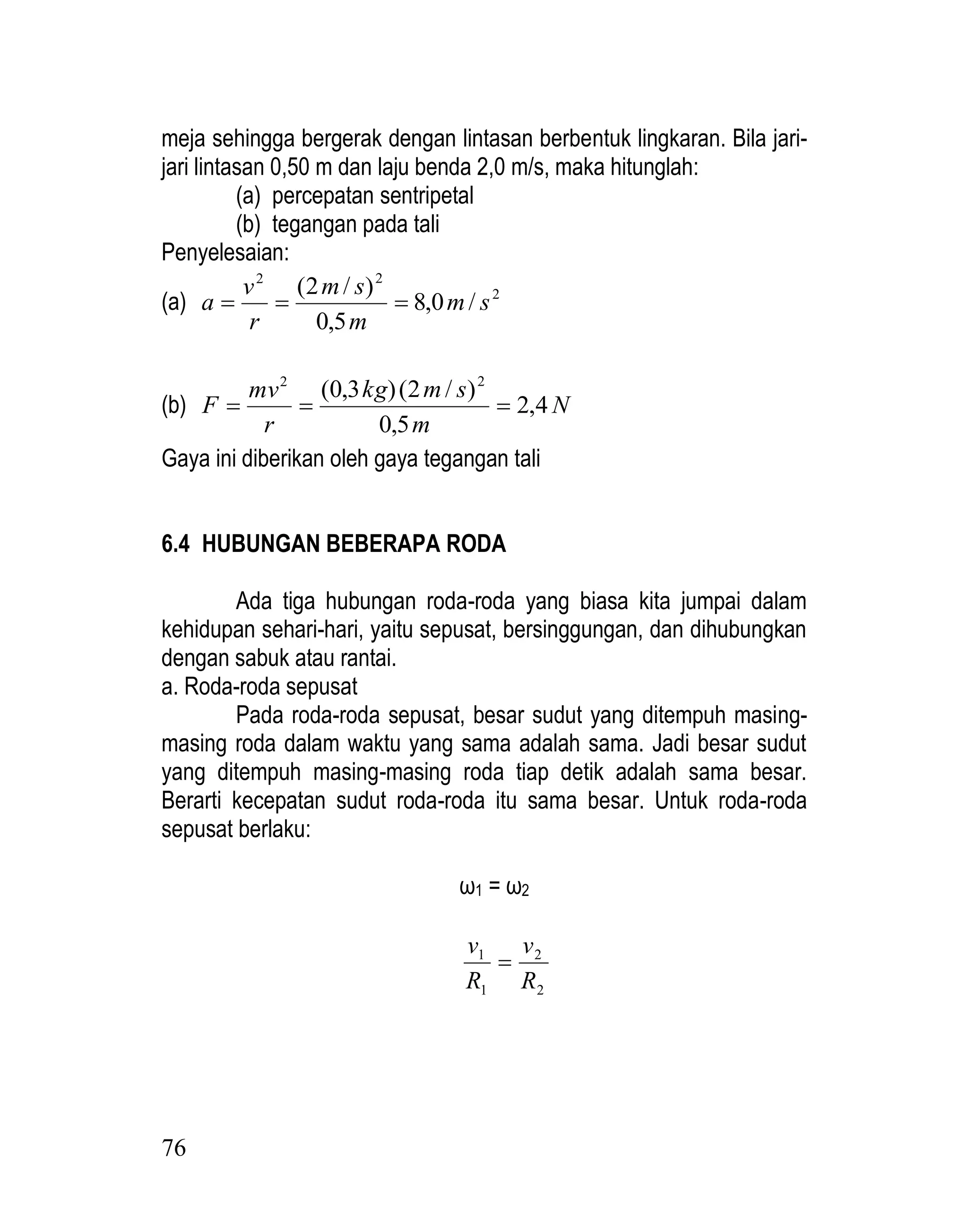 76
meja sehingga bergerak dengan lintasan berbentuk lingkaran. Bila jari-
jari lintasan 0,50 m dan laju benda 2,0 m/s, maka hitunglah:
(a) percepatan sentripetal
(b) tegangan pada tali
Penyelesaian:
(a) 2
2
2
/
0
,
8
5
,
0
)
/
2
(
s
m
m
s
m
r
v
a 


(b) N
m
s
m
kg
r
mv
F 4
,
2
5
,
0
)
/
2
(
)
3
,
0
( 2
2



Gaya ini diberikan oleh gaya tegangan tali
6.4 HUBUNGAN BEBERAPA RODA
Ada tiga hubungan roda-roda yang biasa kita jumpai dalam
kehidupan sehari-hari, yaitu sepusat, bersinggungan, dan dihubungkan
dengan sabuk atau rantai.
a. Roda-roda sepusat
Pada roda-roda sepusat, besar sudut yang ditempuh masing-
masing roda dalam waktu yang sama adalah sama. Jadi besar sudut
yang ditempuh masing-masing roda tiap detik adalah sama besar.
Berarti kecepatan sudut roda-roda itu sama besar. Untuk roda-roda
sepusat berlaku:
ω1 = ω2
2
2
1
1
R
v
R
v

 