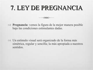 7. LEY DE PREGNANCIA Pregnancia : vemos la figura de la mejor manera posible bajo las condiciones estimulantes dadas. Un estímulo visual será organizado de la forma más simétrica, regular y sencilla; la más apropiada a nuestros sentidos. 