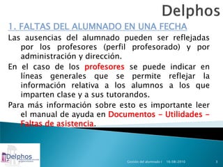 1. FALTAS DEL ALUMNADO EN UNA FECHA
Las ausencias del alumnado pueden ser reflejadas
   por los profesores (perfil profesorado) y por
   administración y dirección.
En el caso de los profesores se puede indicar en
   líneas generales que se permite reflejar la
   información relativa a los alumnos a los que
   imparten clase y a sus tutorandos.
Para más información sobre esto es importante leer
   el manual de ayuda en Documentos - Utilidades -
   Faltas de asistencia.



                             Gestión del alumnado I   16/08/2010   3
 
