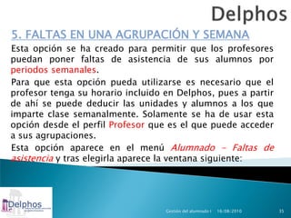 5. FALTAS EN UNA AGRUPACIÓN Y SEMANA
Esta opción se ha creado para permitir que los profesores
puedan poner faltas de asistencia de sus alumnos por
periodos semanales.
Para que esta opción pueda utilizarse es necesario que el
profesor tenga su horario incluido en Delphos, pues a partir
de ahí se puede deducir las unidades y alumnos a los que
imparte clase semanalmente. Solamente se ha de usar esta
opción desde el perfil Profesor que es el que puede acceder
a sus agrupaciones.
Esta opción aparece en el menú Alumnado - Faltas de
asistencia y tras elegirla aparece la ventana siguiente:




                                   Gestión del alumnado I   16/08/2010   35
 