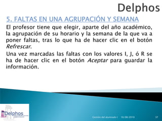 5. FALTAS EN UNA AGRUPACIÓN Y SEMANA
El profesor tiene que elegir, aparte del año académico,
la agrupación de su horario y la semana de la que va a
poner faltas, tras lo que ha de hacer clic en el botón
Refrescar.
Una vez marcadas las faltas con los valores I, J, ó R se
ha de hacer clic en el botón Aceptar para guardar la
información.




                                 Gestión del alumnado I   16/08/2010   37
 