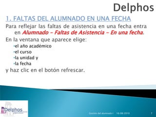 1. FALTAS DEL ALUMNADO EN UNA FECHA
Para reflejar las faltas de asistencia en una fecha entra
    en Alumnado - Faltas de Asistencia - En una fecha.
En la ventana que aparece elige:
   •el   año académico
   •el   curso
   •la   unidad y
   •la   fecha
y haz clic en el botón refrescar.




                                    Gestión del alumnado I   16/08/2010   7
 