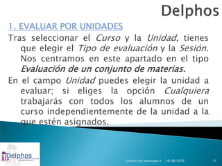 1. EVALUAR POR UNIDADES
Tras seleccionar el Curso y la Unidad, tienes
   que elegir el Tipo de evaluación y la Sesión.
   Nos centramos en este apartado en el tipo
   Evaluación de un conjunto de materias.
En el campo Unidad puedes elegir la unidad a
   evaluar; si eliges la opción Cualquiera
  trabajarás con todos los alumnos de un
  curso independientemente de la unidad a la
  que estén asignados.



                            Gestión del alumnado II   16/08/2010   11
 