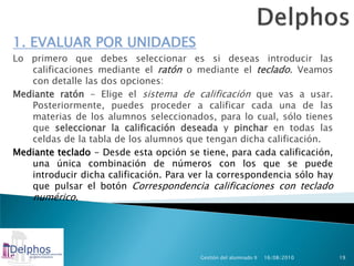 1. EVALUAR POR UNIDADES
Lo primero que debes seleccionar es si deseas introducir las
   calificaciones mediante el ratón o mediante el teclado. Veamos
   con detalle las dos opciones:
Mediante ratón - Elige el sistema de calificación que vas a usar.
   Posteriormente, puedes proceder a calificar cada una de las
   materias de los alumnos seleccionados, para lo cual, sólo tienes
   que seleccionar la calificación deseada y pinchar en todas las
   celdas de la tabla de los alumnos que tengan dicha calificación.
Mediante teclado - Desde esta opción se tiene, para cada calificación,
   una única combinación de números con los que se puede
   introducir dicha calificación. Para ver la correspondencia sólo hay
   que pulsar el botón Correspondencia calificaciones con teclado
   numérico.




                                         Gestión del alumnado II   16/08/2010   19
 