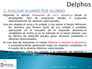 2. EVALUAR ALUMNO POR ALUMNO
Eligiendo la opción Evaluación de un/a alumno/a desde el
     desplegable Tipo de evaluación, puedes ir evaluando
     individualmente los alumnos seleccionados
Una vez elegido el curso y la unidad, y tras pulsar el botón Refrescar,
     los alumnos que formen parte de esa unidad o unidades
     aparecerán en el recuadro de la izquierda Alumnos/as
     candidatos/as. Como ya se ha indicado en el punto anterior, con
     las flechas de selección puedes pasar Alumnos candidatos a
     Alumnos Seleccionados.
En este tipo de evaluación, el campo Materias a mostrar se desactiva,
     y automáticamente aparecerán todas las materias candidatas en
     el cuadro de la derecha Materias seleccionadas.
Una vez rellenos todos los campos y la selección de alumnos y
     materias realizadas, aparece la pantalla Evaluación de un/a
     alumno/a.


                                         Gestión del alumnado II   16/08/2010   21
 