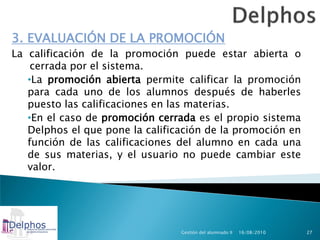 3. EVALUACIÓN DE LA PROMOCIÓN
La calificación de la promoción puede estar abierta o
    cerrada por el sistema.
   •La promoción abierta permite calificar la promoción
   para cada uno de los alumnos después de haberles
   puesto las calificaciones en las materias.
   •En el caso de promoción cerrada es el propio sistema
   Delphos el que pone la calificación de la promoción en
   función de las calificaciones del alumno en cada una
   de sus materias, y el usuario no puede cambiar este
   valor.




                                 Gestión del alumnado II   16/08/2010   27
 