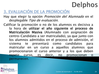 3. EVALUACIÓN DE LA PROMOCIÓN
Hay que elegir la opción Promoción del Alumnado en el
    desplegable Tipo de evaluación.
Calificar la promoción o no de los alumnos es decisiva a
    la hora de utilizar el año siguiente el proceso de
    Matriculación Masiva (Alumnado con asignación de
    centro-Candidato a ser matriculado), ya que junto con
    los alumnos admitidos en el proceso de admisión, el
    sistema te presentará como candidatos para
    matricular en un curso a aquellos alumnos que
    promocionaron el curso anterior y a los que deben
    repetir curso, es decir, no promocionan o
    permanecen.


                                 Gestión del alumnado II   16/08/2010   28
 