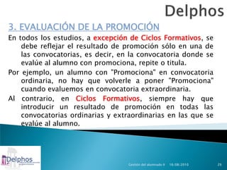 3. EVALUACIÓN DE LA PROMOCIÓN
En todos los estudios, a excepción de Ciclos Formativos, se
    debe reflejar el resultado de promoción sólo en una de
    las convocatorias, es decir, en la convocatoria donde se
    evalúe al alumno con promociona, repite o titula.
Por ejemplo, un alumno con "Promociona" en convocatoria
    ordinaria, no hay que volverle a poner "Promociona"
    cuando evaluemos en convocatoria extraordinaria.
Al contrario, en Ciclos Formativos, siempre hay que
    introducir un resultado de promoción en todas las
    convocatorias ordinarias y extraordinarias en las que se
    evalúe al alumno.




                                   Gestión del alumnado II   16/08/2010   29
 