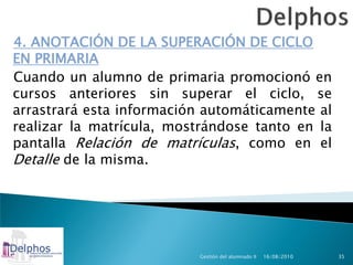 4. ANOTACIÓN DE LA SUPERACIÓN DE CICLO
EN PRIMARIA
Cuando un alumno de primaria promocionó en
cursos anteriores sin superar el ciclo, se
arrastrará esta información automáticamente al
realizar la matrícula, mostrándose tanto en la
pantalla Relación de matrículas, como en el
Detalle de la misma.




                          Gestión del alumnado II   16/08/2010   35
 