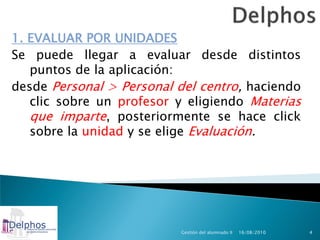 1. EVALUAR POR UNIDADES
Se puede llegar a evaluar desde distintos
   puntos de la aplicación:
desde Personal > Personal del centro, haciendo
   clic sobre un profesor y eligiendo Materias
   que imparte, posteriormente se hace click
   sobre la unidad y se elige Evaluación.




                          Gestión del alumnado II   16/08/2010   4
 