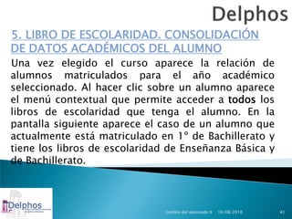 5. LIBRO DE ESCOLARIDAD. CONSOLIDACIÓN
DE DATOS ACADÉMICOS DEL ALUMNO
Una vez elegido el curso aparece la relación de
alumnos matriculados para el año académico
seleccionado. Al hacer clic sobre un alumno aparece
el menú contextual que permite acceder a todos los
libros de escolaridad que tenga el alumno. En la
pantalla siguiente aparece el caso de un alumno que
actualmente está matriculado en 1º de Bachillerato y
tiene los libros de escolaridad de Enseñanza Básica y
de Bachillerato.



                               Gestión del alumnado II   16/08/2010   41
 